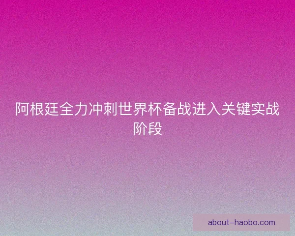 阿根廷全力冲刺世界杯备战进入关键实战阶段