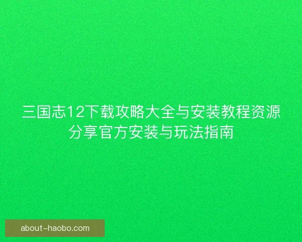 三国志12下载攻略大全与安装教程资源分享官方安装与玩法指南
