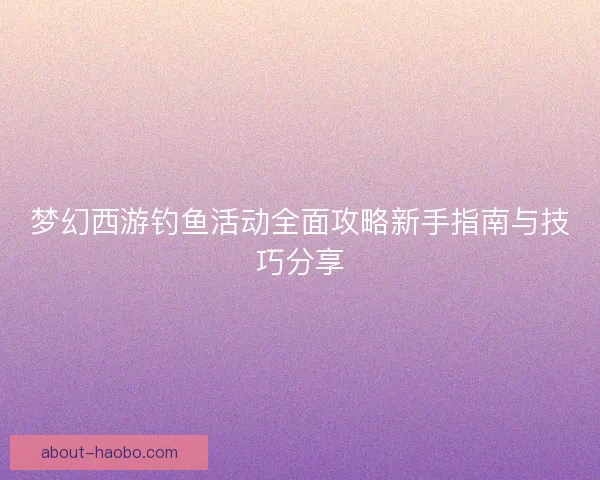 梦幻西游钓鱼活动全面攻略新手指南与技巧分享