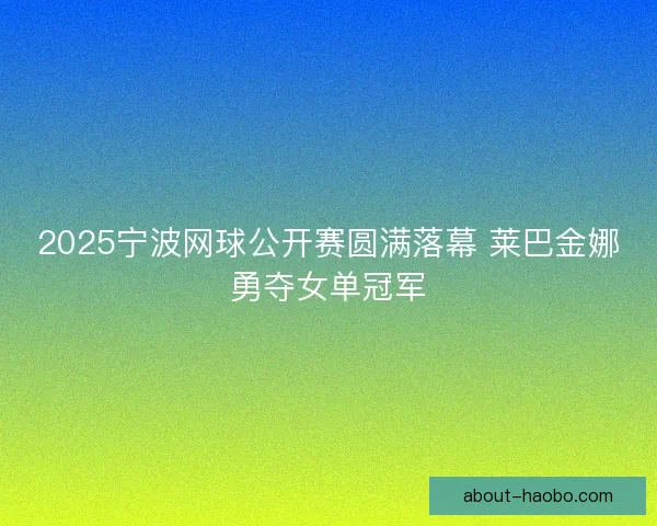 2025宁波网球公开赛圆满落幕 莱巴金娜勇夺女单冠军