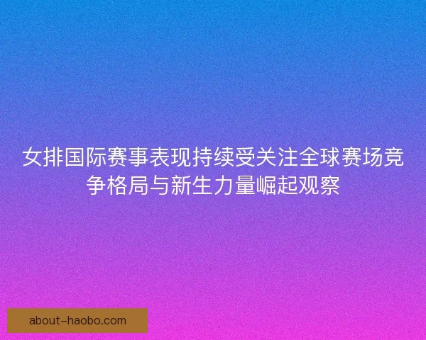 女排国际赛事表现持续受关注全球赛场竞争格局与新生力量崛起观察 女排国际赛事表现持续受关注全球赛场竞争格局与新生力量崛起观察